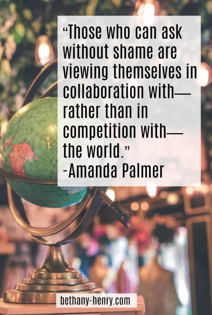 “Those who can ask without shame are viewing themselves in collaboration with—rather than in competition with—the world.” 
-Amanda Palmer