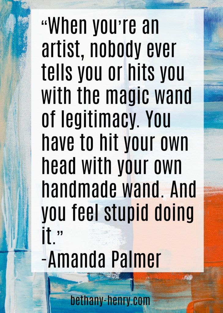 “When you’re an artist, nobody ever tells you or hits you with the magic wand of legitimacy. You have to hit your own head with your own handmade wand. And you feel stupid doing it.” 
-Amanda Palmer